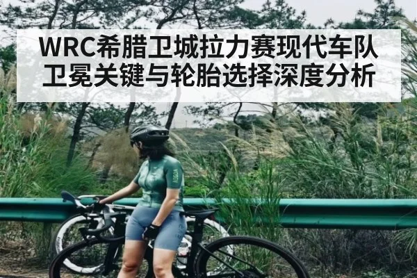 WRC希腊卫城拉力赛现代车队卫冕关键与轮胎选择深度分析