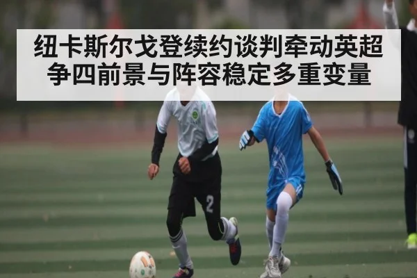 纽卡斯尔戈登续约谈判牵动英超争四前景与阵容稳定多重变量