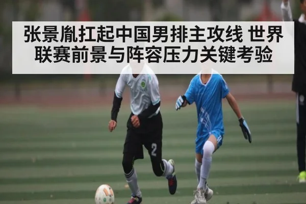 张景胤扛起中国男排主攻线 世界联赛前景与阵容压力关键考验