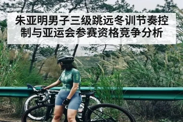 朱亚明男子三级跳远冬训节奏控制与亚运会参赛资格竞争分析